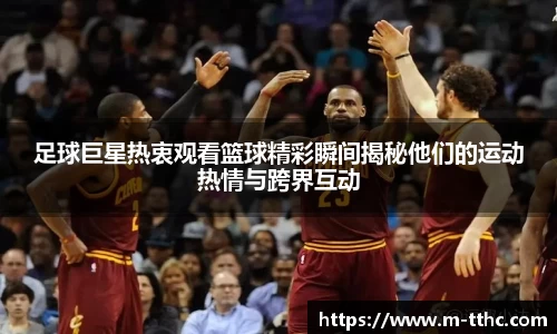 足球巨星热衷观看篮球精彩瞬间揭秘他们的运动热情与跨界互动